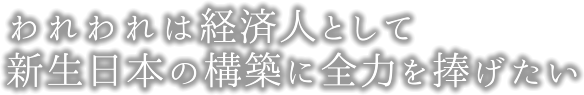 われわれは経済人として新生日本の構築に全力を捧げたい